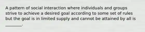 A pattern of social interaction where individuals and groups strive to achieve a desired goal according to some set of rules but the goal is in limited supply and cannot be attained by all is ________.