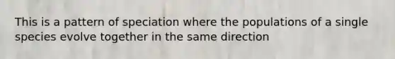 This is a pattern of speciation where the populations of a single species evolve together in the same direction