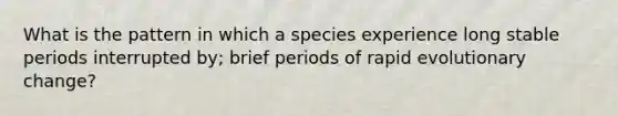 What is the pattern in which a species experience long stable periods interrupted by; brief periods of rapid evolutionary change?