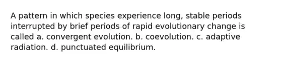 A pattern in which species experience long, stable periods interrupted by brief periods of rapid evolutionary change is called a. convergent evolution. b. coevolution. c. adaptive radiation. d. punctuated equilibrium.