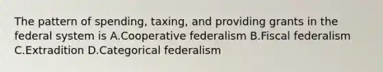 The pattern of spending, taxing, and providing grants in the federal system is A.Cooperative federalism B.Fiscal federalism C.Extradition D.Categorical federalism