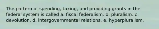 The pattern of spending, taxing, and providing grants in the federal system is called a. fiscal federalism. b. pluralism. c. devolution. d. intergovernmental relations. e. hyperpluralism.