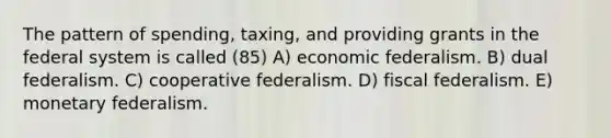 The pattern of spending, taxing, and providing grants in the federal system is called (85) A) economic federalism. B) dual federalism. C) cooperative federalism. D) fiscal federalism. E) monetary federalism.