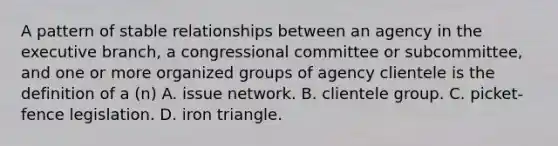 A pattern of stable relationships between an agency in the executive branch, a congressional committee or subcommittee, and one or more organized groups of agency clientele is the definition of a (n) A. issue network. B. clientele group. C. picket-fence legislation. D. iron triangle.