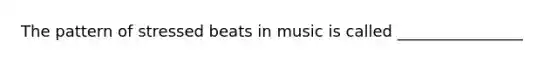 The pattern of stressed beats in music is called ________________