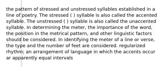 the pattern of stressed and unstressed syllables established in a line of poetry. The stressed ( ) syllable is also called the accented syllable. The unstressed ( ) syllable is also called the unaccented syllable. In determining the meter, the importance of the word, the position in the metrical pattern, and other linguistic factors should be considered. In identifying the meter of a line or verse, the type and the number of feet are considered. regularized rhythm; an arrangement of language in which the accents occur ar apparently equal intervals