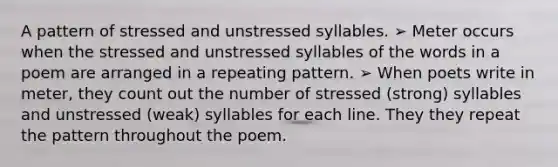 A pattern of stressed and unstressed syllables. ➢ Meter occurs when the stressed and unstressed syllables of the words in a poem are arranged in a repeating pattern. ➢ When poets write in meter, they count out the number of stressed (strong) syllables and unstressed (weak) syllables for each line. They they repeat the pattern throughout the poem.