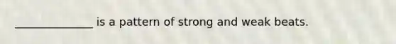 ______________ is a pattern of strong and weak beats.