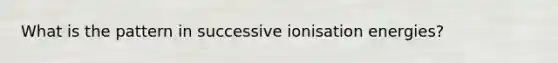 What is the pattern in successive ionisation energies?