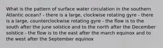 What is the pattern of surface water circulation in the southern Atlantic ocean? - there is a large, clockwise rotating gyre - there is a large, counterclockwise rotating gyre - the flow is to the south after the june solstice and to the north after the December solstice - the flow is to the east after the march equinox and to the west after the September equinox