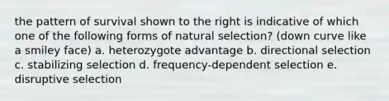 the pattern of survival shown to the right is indicative of which one of the following forms of natural selection? (down curve like a smiley face) a. heterozygote advantage b. directional selection c. stabilizing selection d. frequency-dependent selection e. disruptive selection