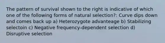 The pattern of survival shown to the right is indicative of which one of the following forms of natural selection?: Curve dips down and comes back up a) Heterozygote advanteage b) Stabilizing selectoin c) Negative frequency-dependent selection d) Disruptive selection