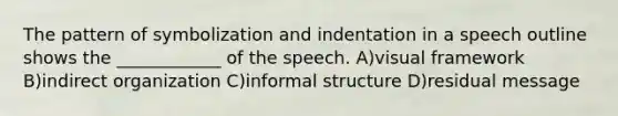 The pattern of symbolization and indentation in a speech outline shows the ____________ of the speech. A)visual framework B)indirect organization C)informal structure D)residual message