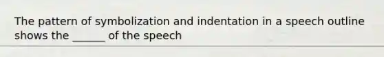 The pattern of symbolization and indentation in a speech outline shows the ______ of the speech