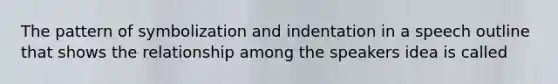 The pattern of symbolization and indentation in a speech outline that shows the relationship among the speakers idea is called