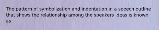 The pattern of symbolization and indentation in a speech outline that shows the relationship among the speakers ideas is known as