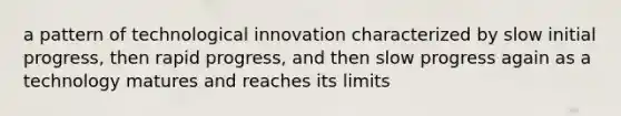 a pattern of technological innovation characterized by slow initial progress, then rapid progress, and then slow progress again as a technology matures and reaches its limits