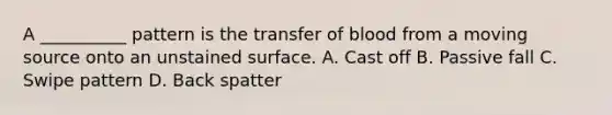 A __________ pattern is the transfer of blood from a moving source onto an unstained surface. A. Cast off B. Passive fall C. Swipe pattern D. Back spatter