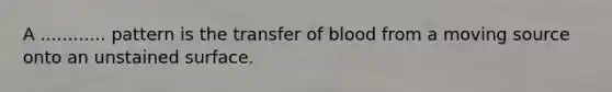 A ............ pattern is the transfer of blood from a moving source onto an unstained surface.