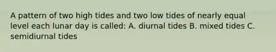 A pattern of two high tides and two low tides of nearly equal level each lunar day is called: A. diurnal tides B. mixed tides C. semidiurnal tides