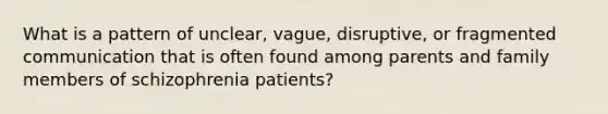 What is a pattern of unclear, vague, disruptive, or fragmented communication that is often found among parents and family members of schizophrenia patients?