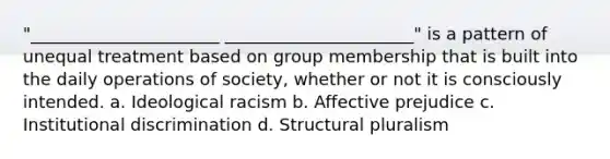 "______________________ ______________________" is a pattern of unequal treatment based on group membership that is built into the daily operations of society, whether or not it is consciously intended. a. Ideological racism b. Affective prejudice c. Institutional discrimination d. Structural pluralism