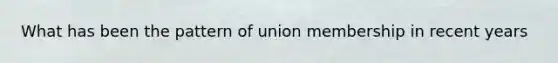 What has been the pattern of union membership in recent years