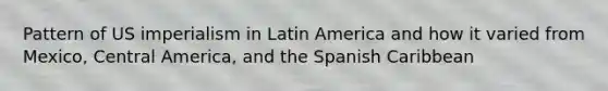 Pattern of US imperialism in Latin America and how it varied from Mexico, Central America, and the Spanish Caribbean