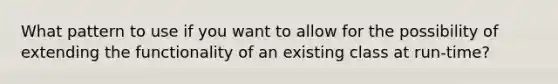 What pattern to use if you want to allow for the possibility of extending the functionality of an existing class at run-time?