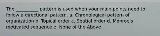 The __________ pattern is used when your main points need to follow a directional pattern. a. Chronological pattern of organization b. Topical order c. Spatial order d. Monroe's motivated sequence e. None of the Above