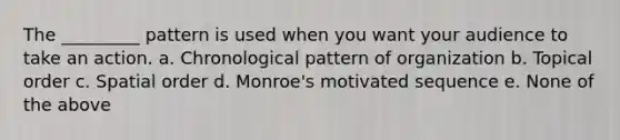 The _________ pattern is used when you want your audience to take an action. a. Chronological pattern of organization b. Topical order c. Spatial order d. Monroe's motivated sequence e. None of the above