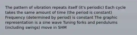 The pattern of vibration repeats itself (it's periodic) Each cycle takes the same amount of time (the period is constant) Frequency (determined by period) is constant The graphic representation is a sine wave Tuning forks and pendulums (including swings) move in SHM