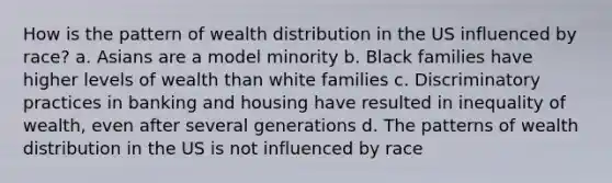 How is the pattern of wealth distribution in the US influenced by race? a. Asians are a model minority b. Black families have higher levels of wealth than white families c. Discriminatory practices in banking and housing have resulted in inequality of wealth, even after several generations d. The patterns of wealth distribution in the US is not influenced by race