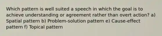 Which pattern is well suited a speech in which the goal is to achieve understanding or agreement rather than overt action? a) Spatial pattern b) Problem-solution pattern e) Cause-effect pattern f) Topical pattern