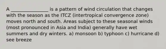 A ________________ is a pattern of wind circulation that changes with the season as the ITCZ (intertropical convergence zone) moves north and south. Areas subject to these seasonal winds (most pronounced in Asia and India) generally have wet summers and dry winters. a) monsoon b) typhoon c) hurricane d) see breeze