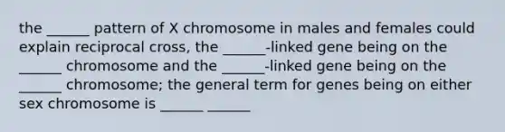 the ______ pattern of X chromosome in males and females could explain reciprocal cross, the ______-linked gene being on the ______ chromosome and the ______-linked gene being on the ______ chromosome; the general term for genes being on either sex chromosome is ______ ______