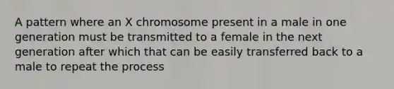 A pattern where an X chromosome present in a male in one generation must be transmitted to a female in the next generation after which that can be easily transferred back to a male to repeat the process