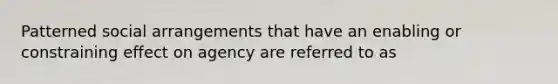 Patterned social arrangements that have an enabling or constraining effect on agency are referred to as