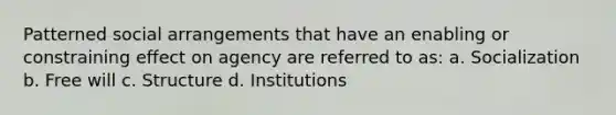 Patterned social arrangements that have an enabling or constraining effect on agency are referred to as: a. Socialization b. Free will c. Structure d. Institutions