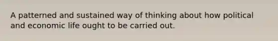 A patterned and sustained way of thinking about how political and economic life ought to be carried out.