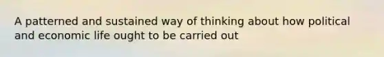 A patterned and sustained way of thinking about how political and economic life ought to be carried out