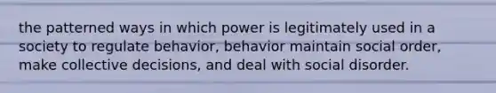 the patterned ways in which power is legitimately used in a society to regulate behavior, behavior maintain social order, make collective decisions, and deal with social disorder.