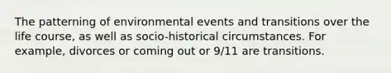 The patterning of environmental events and transitions over the life course, as well as socio-historical circumstances. For example, divorces or coming out or 9/11 are transitions.