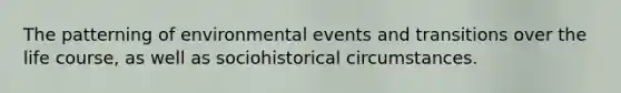 The patterning of environmental events and transitions over the life course, as well as sociohistorical circumstances.