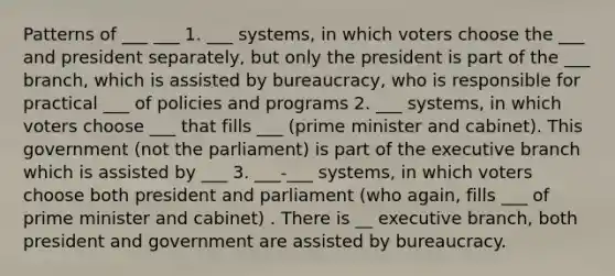 Patterns of ___ ___ 1. ___ systems, in which voters choose the ___ and president separately, but only the president is part of the ___ branch, which is assisted by bureaucracy, who is responsible for practical ___ of policies and programs 2. ___ systems, in which voters choose ___ that fills ___ (prime minister and cabinet). This government (not the parliament) is part of the executive branch which is assisted by ___ 3. ___-___ systems, in which voters choose both president and parliament (who again, fills ___ of prime minister and cabinet) . There is __ executive branch, both president and government are assisted by bureaucracy.