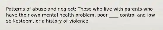 Patterns of abuse and neglect: Those who live with parents who have their own mental health problem, poor ____ control and low self-esteem, or a history of violence.