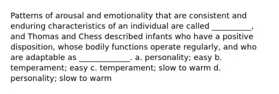 Patterns of arousal and emotionality that are consistent and enduring characteristics of an individual are called __________, and Thomas and Chess described infants who have a positive disposition, whose bodily functions operate regularly, and who are adaptable as _____________. a. personality; easy b. temperament; easy c. temperament; slow to warm d. personality; slow to warm