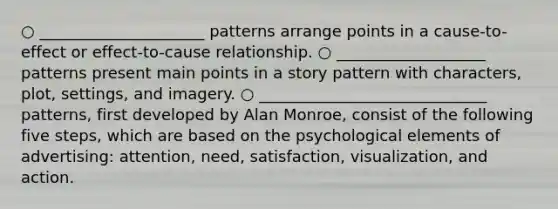 ○ _____________________ patterns arrange points in a cause-to-effect or effect-to-cause relationship. ○ ___________________ patterns present main points in a story pattern with characters, plot, settings, and imagery. ○ _____________________________ patterns, first developed by Alan Monroe, consist of the following five steps, which are based on the psychological elements of advertising: attention, need, satisfaction, visualization, and action.