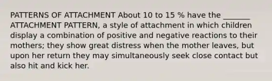 PATTERNS OF ATTACHMENT About 10 to 15 % have the _______ ATTACHMENT PATTERN, a style of attachment in which children display a combination of positive and negative reactions to their mothers; they show great distress when the mother leaves, but upon her return they may simultaneously seek close contact but also hit and kick her.