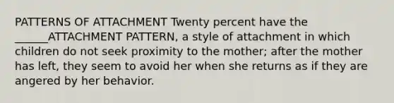 PATTERNS OF ATTACHMENT Twenty percent have the ______ATTACHMENT PATTERN, a style of attachment in which children do not seek proximity to the mother; after the mother has left, they seem to avoid her when she returns as if they are angered by her behavior.